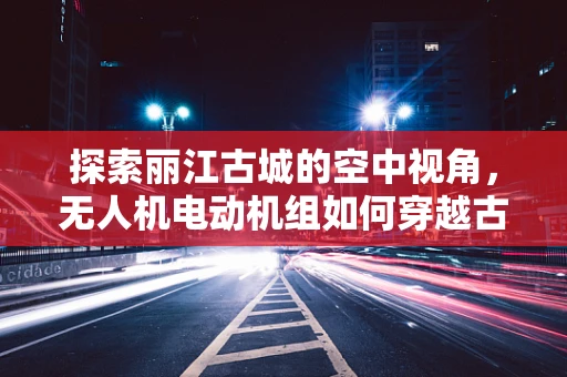 探索丽江古城的空中视角，无人机电动机组如何穿越古城风巷？