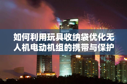 如何利用玩具收纳袋优化无人机电动机组的携带与保护？