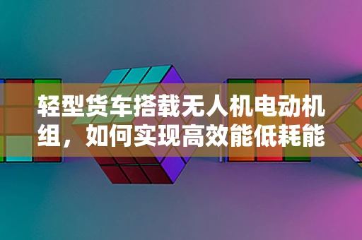 轻型货车搭载无人机电动机组，如何实现高效能低耗能？