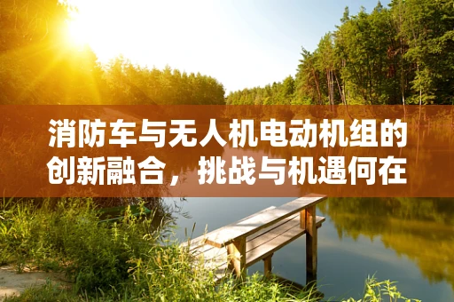 消防车与无人机电动机组的创新融合，挑战与机遇何在？