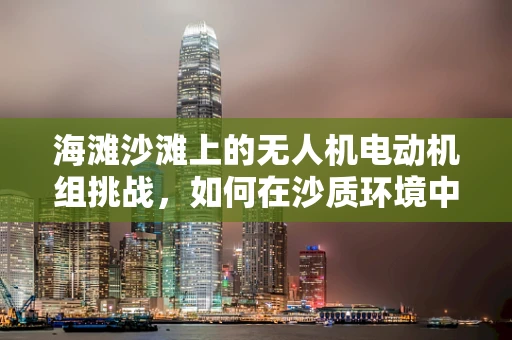 海滩沙滩上的无人机电动机组挑战，如何在沙质环境中高效稳定飞行？