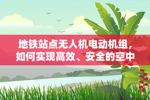 地铁站点无人机电动机组，如何实现高效、安全的空中巡检？