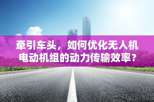 牵引车头，如何优化无人机电动机组的动力传输效率？