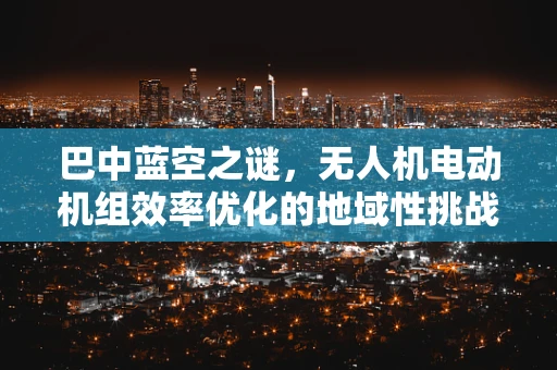 巴中蓝空之谜，无人机电动机组效率优化的地域性挑战与对策