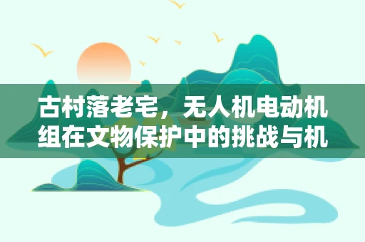古村落老宅，无人机电动机组在文物保护中的挑战与机遇？