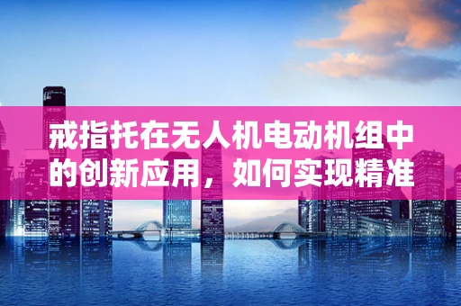 戒指托在无人机电动机组中的创新应用，如何实现精准定位与安全承载？