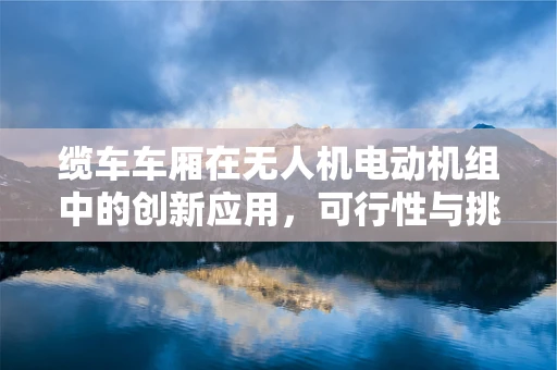 缆车车厢在无人机电动机组中的创新应用，可行性与挑战何在？