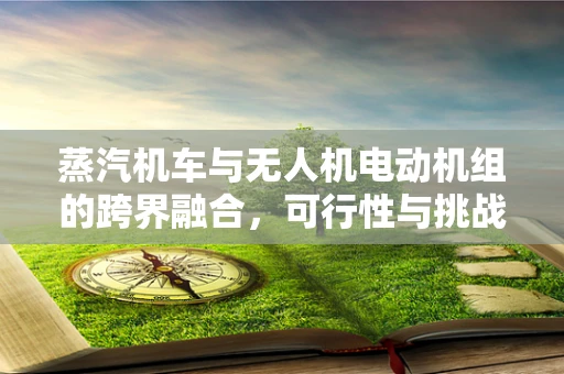 蒸汽机车与无人机电动机组的跨界融合，可行性与挑战何在？