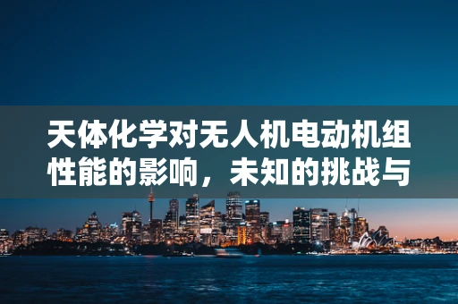 天体化学对无人机电动机组性能的影响，未知的挑战与机遇？
