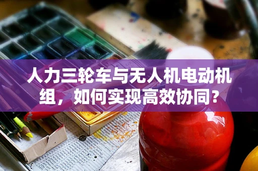人力三轮车与无人机电动机组，如何实现高效协同？