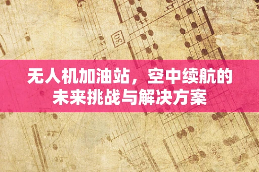 无人机加油站，空中续航的未来挑战与解决方案