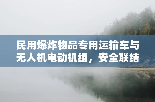 民用爆炸物品专用运输车与无人机电动机组，安全联结的挑战与机遇？