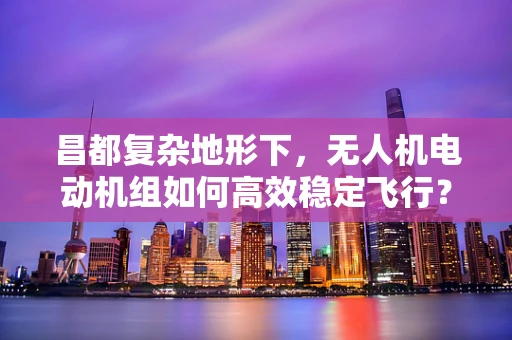 昌都复杂地形下，无人机电动机组如何高效稳定飞行？