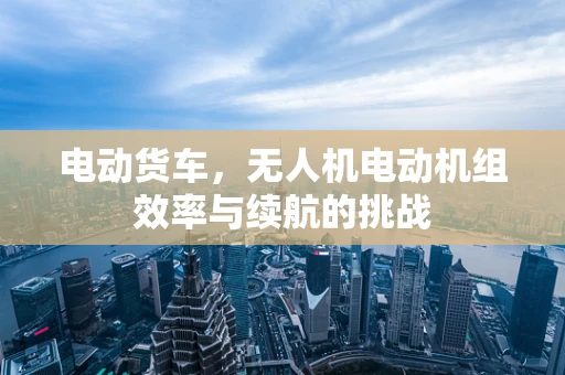 电动货车，无人机电动机组效率与续航的挑战
