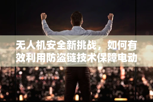 无人机安全新挑战，如何有效利用防盗链技术保障电动机组安全？