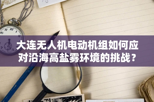大连无人机电动机组如何应对沿海高盐雾环境的挑战？