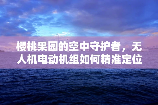 樱桃果园的空中守护者，无人机电动机组如何精准定位并高效授粉？