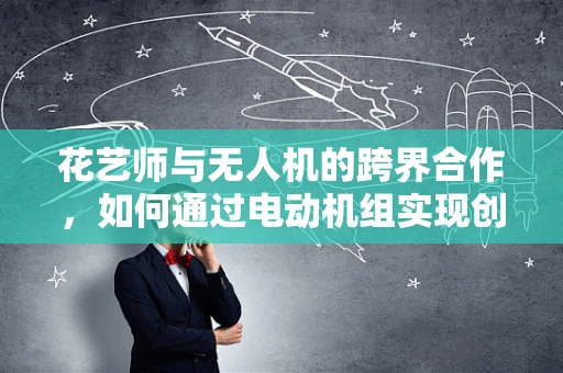 花艺师与无人机的跨界合作，如何通过电动机组实现创意花艺的空中展示？