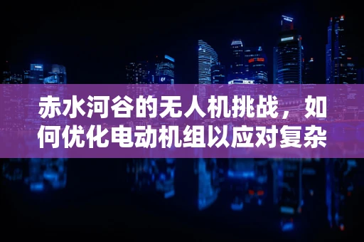 赤水河谷的无人机挑战，如何优化电动机组以应对复杂地形？