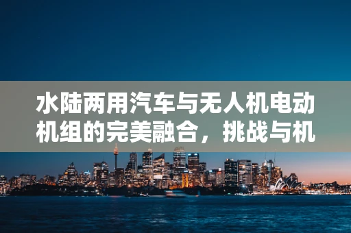 水陆两用汽车与无人机电动机组的完美融合，挑战与机遇何在？