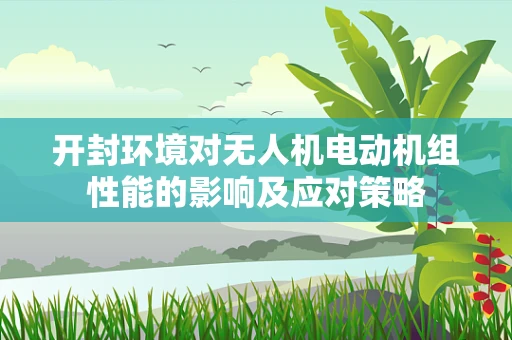 开封环境对无人机电动机组性能的影响及应对策略