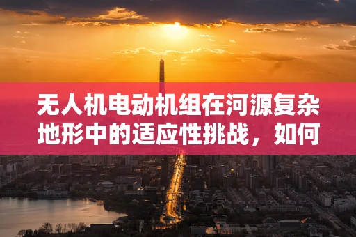 无人机电动机组在河源复杂地形中的适应性挑战，如何确保高效稳定飞行？