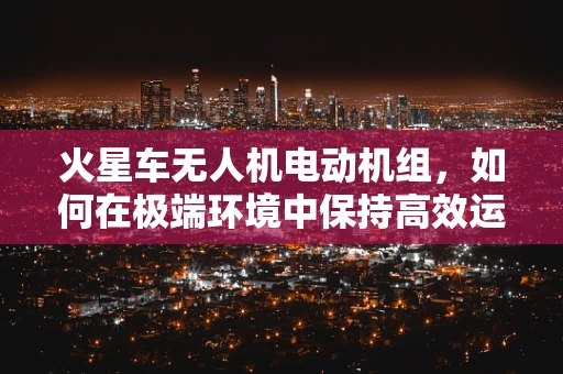 火星车无人机电动机组，如何在极端环境中保持高效运行？