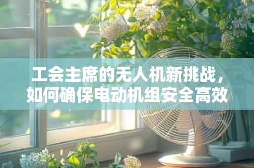 工会主席的无人机新挑战，如何确保电动机组安全高效运行？