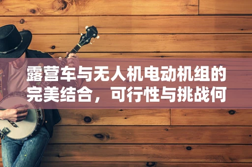 露营车与无人机电动机组的完美结合，可行性与挑战何在？