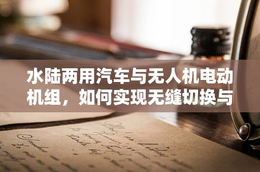 水陆两用汽车与无人机电动机组，如何实现无缝切换与高效能？