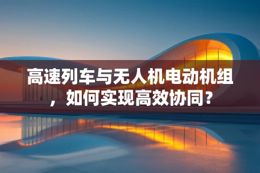 高速列车与无人机电动机组，如何实现高效协同？