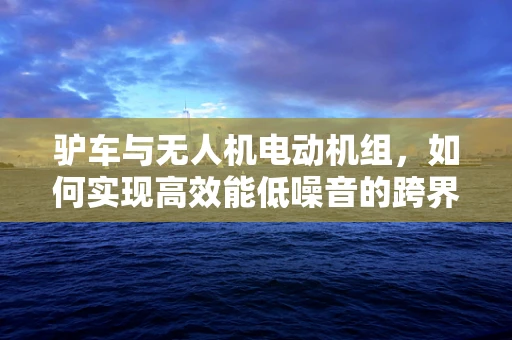 驴车与无人机电动机组，如何实现高效能低噪音的跨界融合？
