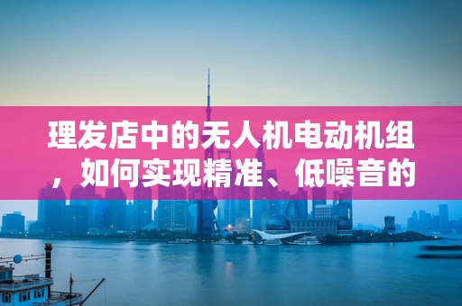 理发店中的无人机电动机组，如何实现精准、低噪音的头发修剪？