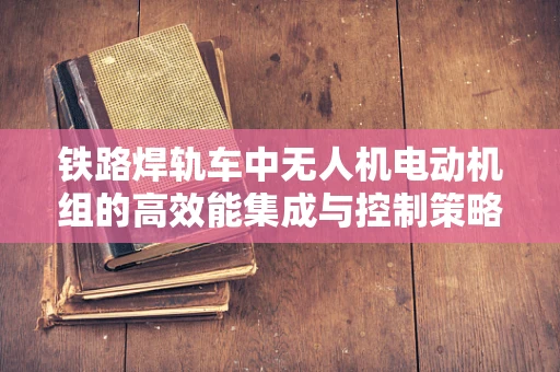 铁路焊轨车中无人机电动机组的高效能集成与控制策略