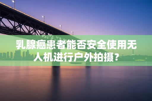 乳腺癌患者能否安全使用无人机进行户外拍摄？