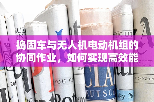 捣固车与无人机电动机组的协同作业，如何实现高效能融合？