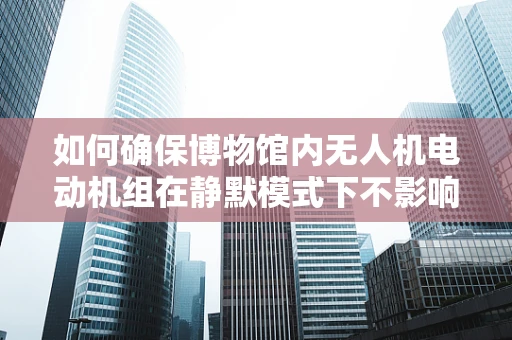 如何确保博物馆内无人机电动机组在静默模式下不影响文物安全？