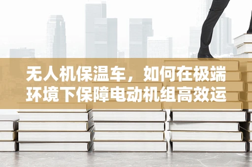 无人机保温车，如何在极端环境下保障电动机组高效运行？
