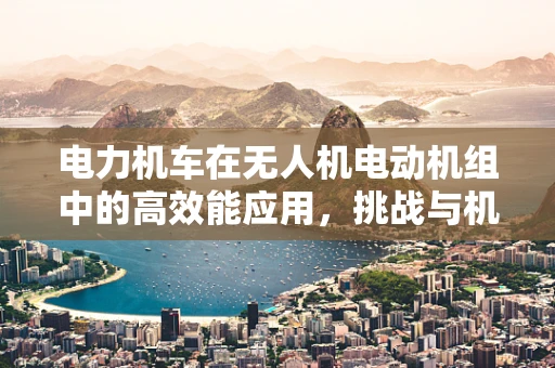 电力机车在无人机电动机组中的高效能应用，挑战与机遇？