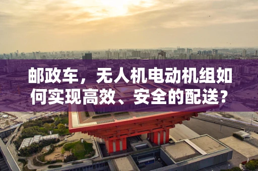 邮政车，无人机电动机组如何实现高效、安全的配送？