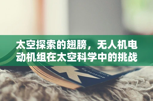 太空探索的翅膀，无人机电动机组在太空科学中的挑战与机遇