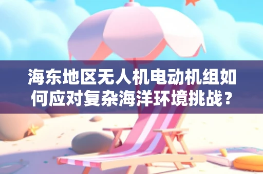 海东地区无人机电动机组如何应对复杂海洋环境挑战？