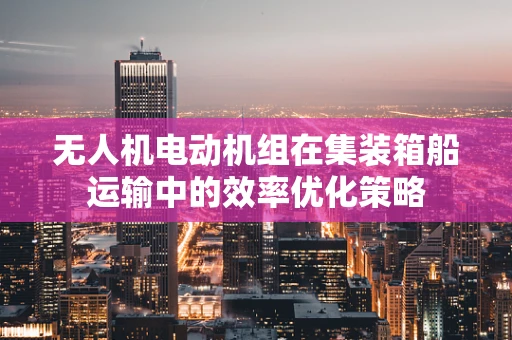 无人机电动机组在集装箱船运输中的效率优化策略