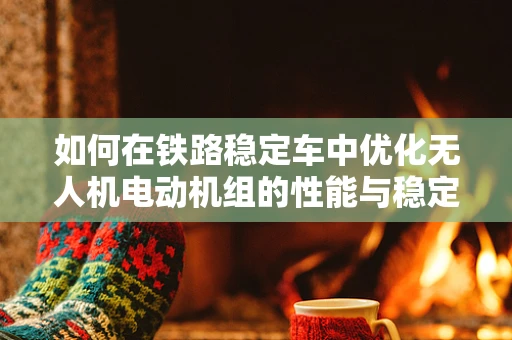 如何在铁路稳定车中优化无人机电动机组的性能与稳定性？