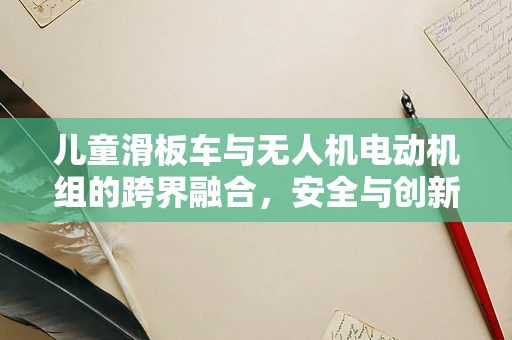 儿童滑板车与无人机电动机组的跨界融合，安全与创新的边界在哪里？