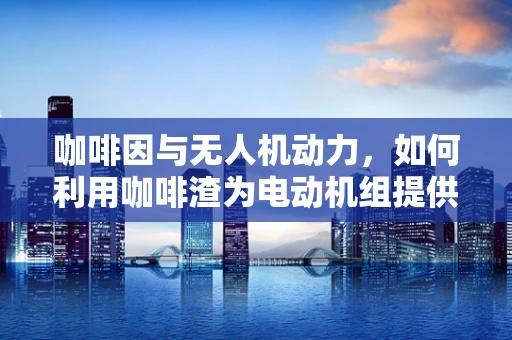 咖啡因与无人机动力，如何利用咖啡渣为电动机组提供绿色能源？