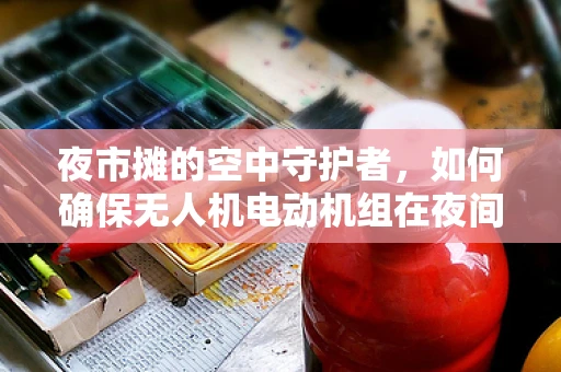 夜市摊的空中守护者，如何确保无人机电动机组在夜间稳定运行？