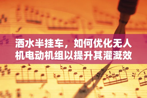 洒水半挂车，如何优化无人机电动机组以提升其灌溉效率？