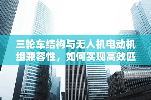 三轮车结构与无人机电动机组兼容性，如何实现高效匹配？