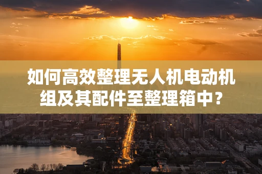 如何高效整理无人机电动机组及其配件至整理箱中？